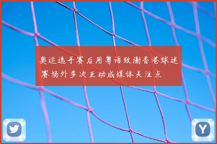 奥运选手赛后用粤语致谢香港球迷 赛场外多次互动成媒体关注点