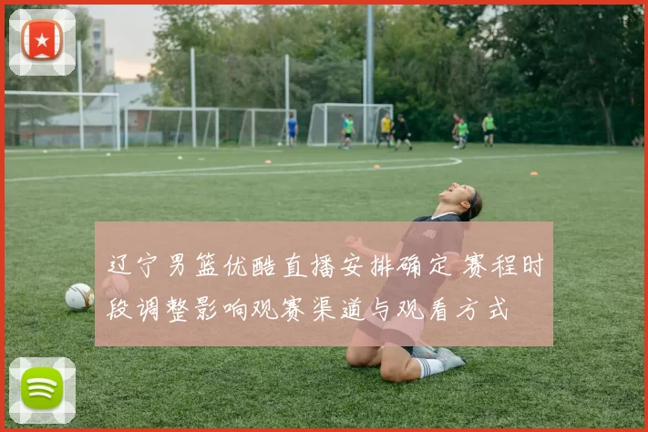 辽宁男篮优酷直播安排确定 赛程时段调整影响观赛渠道与观看方式