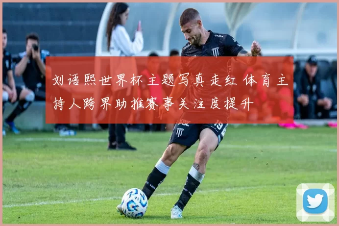 刘语熙世界杯主题写真走红 体育主持人跨界助推赛事关注度提升