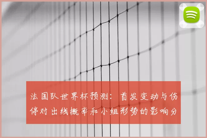 法国队世界杯预测：首发变动与伤停对出线概率和小组形势的影响分析