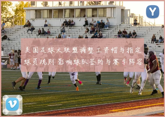 美国足球大联盟调整工资帽与指定球员规则 影响球队签约与赛季阵容深度