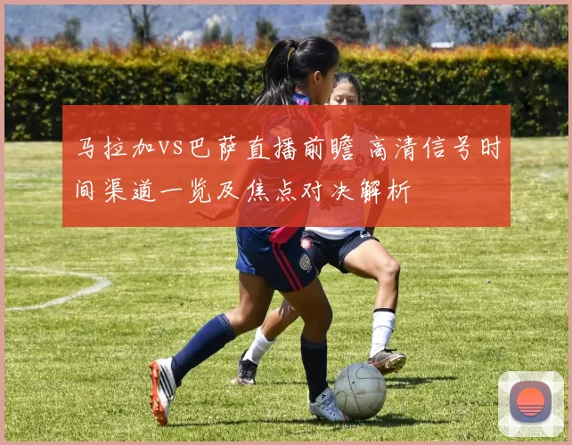 马拉加vs巴萨直播前瞻 高清信号时间渠道一览及焦点对决解析