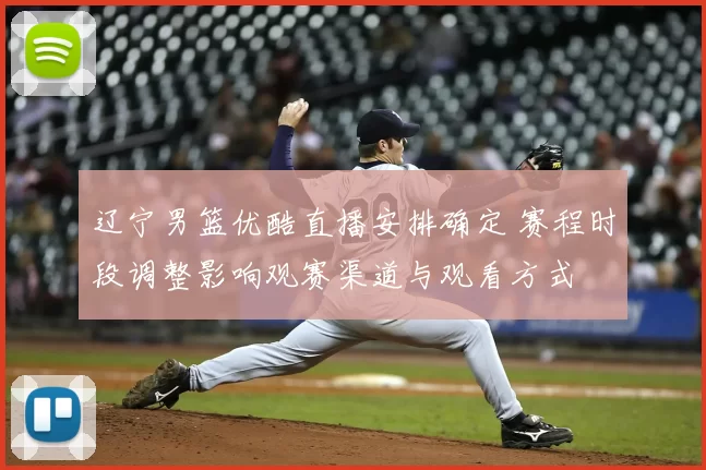 辽宁男篮优酷直播安排确定 赛程时段调整影响观赛渠道与观看方式