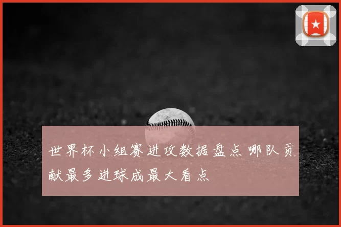 世界杯小组赛进攻数据盘点 哪队贡献最多进球成最大看点