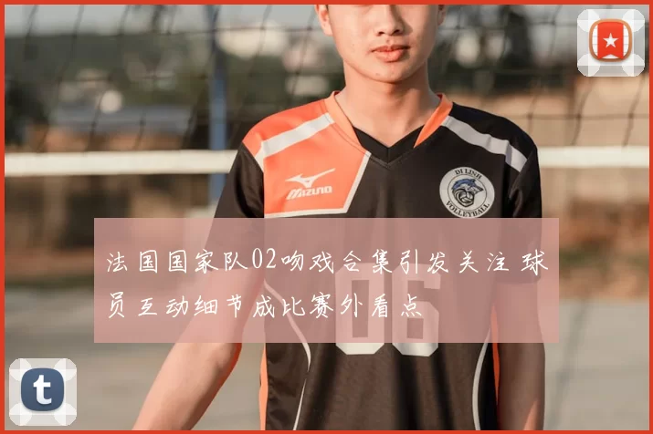 法国国家队02吻戏合集引发关注 球员互动细节成比赛外看点