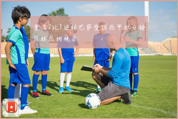 皇马2比1逆转巴萨登顶西甲积分榜贝林厄姆绝杀