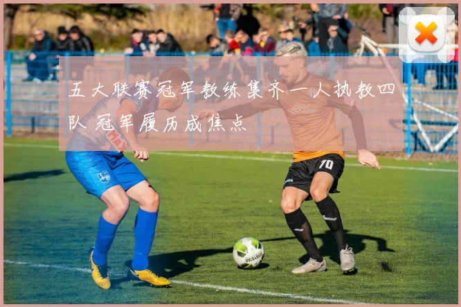 五大联赛冠军教练集齐一人执教四队 冠军履历成焦点