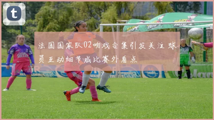 法国国家队02吻戏合集引发关注 球员互动细节成比赛外看点