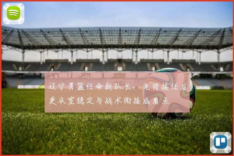 辽宁男篮任命新队长，老将接任后更衣室稳定与战术衔接成看点