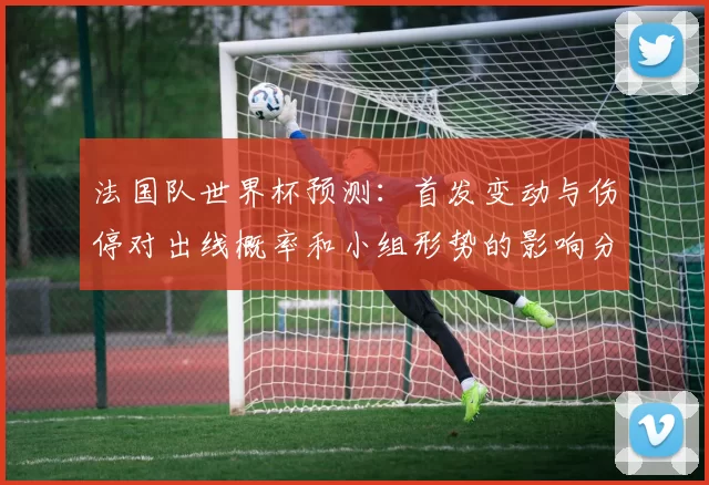 法国队世界杯预测：首发变动与伤停对出线概率和小组形势的影响分析