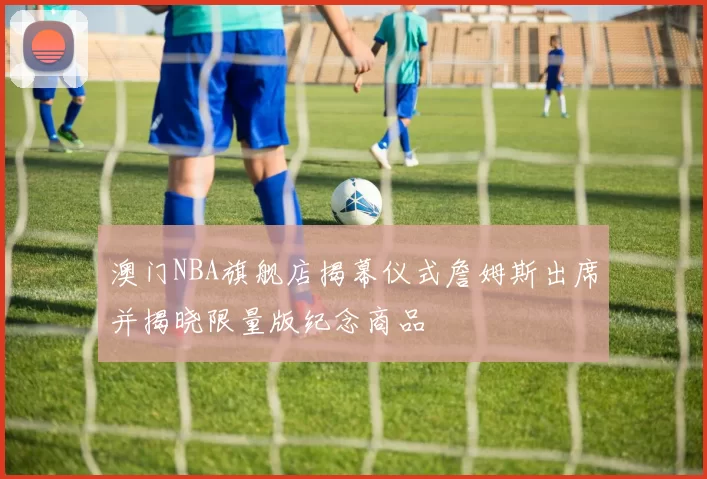 澳门NBA旗舰店揭幕仪式詹姆斯出席并揭晓限量版纪念商品