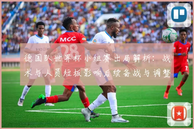 德国队世界杯小组赛出局解析：战术与人员短板影响后续备战与调整建议