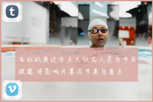 洛杉矶奥运会点火仪式人员与节目披露 将影响开幕式节奏与看点