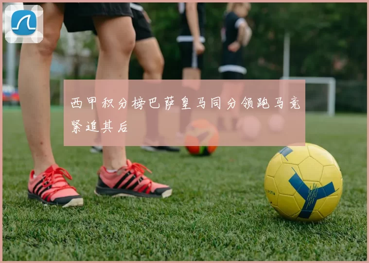 西甲积分榜巴萨皇马同分领跑马竞紧追其后