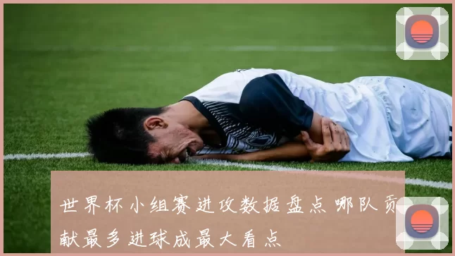 世界杯小组赛进攻数据盘点 哪队贡献最多进球成最大看点