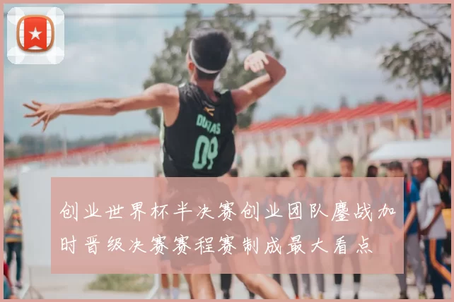 创业世界杯半决赛创业团队鏖战加时晋级决赛赛程赛制成最大看点