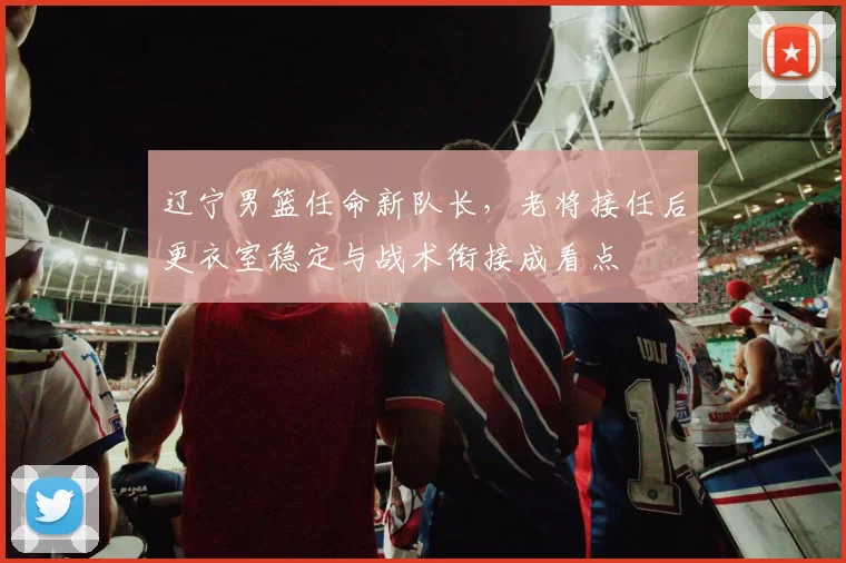 辽宁男篮任命新队长，老将接任后更衣室稳定与战术衔接成看点