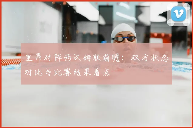 里昂对阵西汉姆联前瞻：双方状态对比与比赛结果看点
