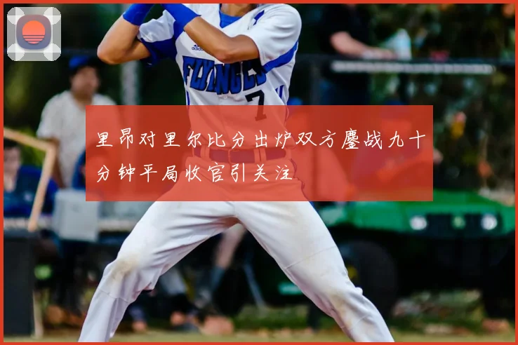 里昂对里尔比分出炉双方鏖战九十分钟平局收官引关注