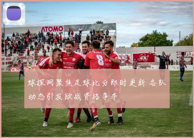 球探网聚焦足球比分即时更新 各队动态引发欧战资格争夺