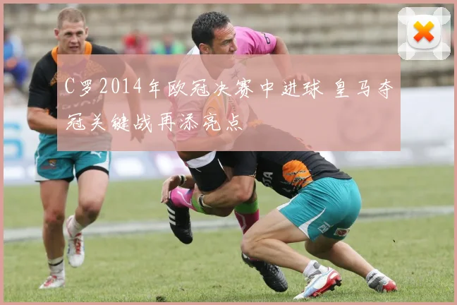 C罗2014年欧冠决赛中进球 皇马夺冠关键战再添亮点