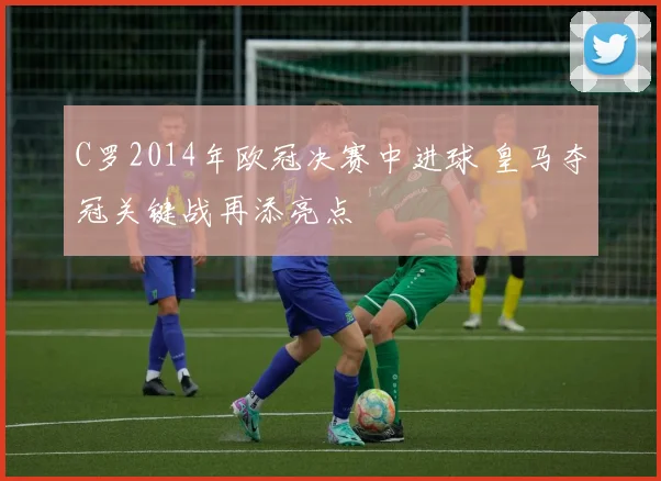 C罗2014年欧冠决赛中进球 皇马夺冠关键战再添亮点
