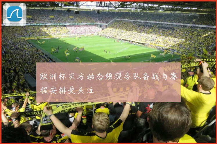 欧洲杯买方动态频现各队备战与赛程安排受关注